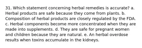 31. Which statement concerning herbal remedies is accurate? a. Herbal products are safe because they come from plants. b. Composition of herbal products are closely regulated by the FDA. c. Herbal components become more concentrated when they are made into supplements. d. They are safe for pregnant women and children because they are natural. e. An herbal overdose results when toxins accumulate in the kidneys.