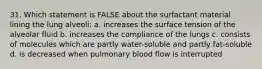 31. Which statement is FALSE about the surfactant material lining the lung alveoli: a. increases the surface tension of the alveolar fluid b. increases the compliance of the lungs c. consists of molecules which are partly water-soluble and partly fat-soluble d. is decreased when pulmonary blood flow is interrupted