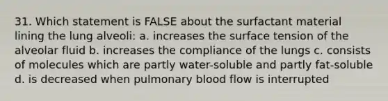 31. Which statement is FALSE about the surfactant material lining the lung alveoli: a. increases the surface tension of the alveolar fluid b. increases the compliance of the lungs c. consists of molecules which are partly water-soluble and partly fat-soluble d. is decreased when pulmonary blood flow is interrupted