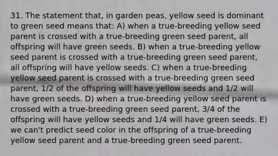 31. The statement that, in garden peas, yellow seed is dominant to green seed means that: A) when a true-breeding yellow seed parent is crossed with a true-breeding green seed parent, all offspring will have green seeds. B) when a true-breeding yellow seed parent is crossed with a true-breeding green seed parent, all offspring will have yellow seeds. C) when a true-breeding yellow seed parent is crossed with a true-breeding green seed parent, 1/2 of the offspring will have yellow seeds and 1/2 will have green seeds. D) when a true-breeding yellow seed parent is crossed with a true-breeding green seed parent, 3/4 of the offspring will have yellow seeds and 1/4 will have green seeds. E) we can't predict seed color in the offspring of a true-breeding yellow seed parent and a true-breeding green seed parent.