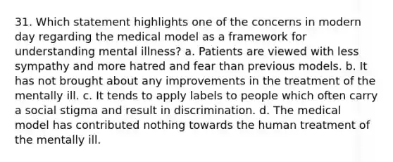 31. Which statement highlights one of the concerns in modern day regarding the medical model as a framework for understanding mental illness? a. Patients are viewed with less sympathy and more hatred and fear than previous models. b. It has not brought about any improvements in the treatment of the mentally ill. c. It tends to apply labels to people which often carry a social stigma and result in discrimination. d. The medical model has contributed nothing towards the human treatment of the mentally ill.