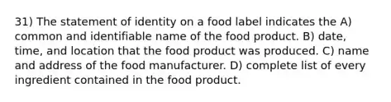 31) The statement of identity on a food label indicates the A) common and identifiable name of the food product. B) date, time, and location that the food product was produced. C) name and address of the food manufacturer. D) complete list of every ingredient contained in the food product.