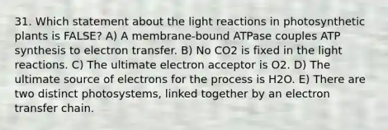 31. Which statement about the light reactions in photosynthetic plants is FALSE? A) A membrane-bound ATPase couples ATP synthesis to electron transfer. B) No CO2 is fixed in the light reactions. C) The ultimate electron acceptor is O2. D) The ultimate source of electrons for the process is H2O. E) There are two distinct photosystems, linked together by an electron transfer chain.