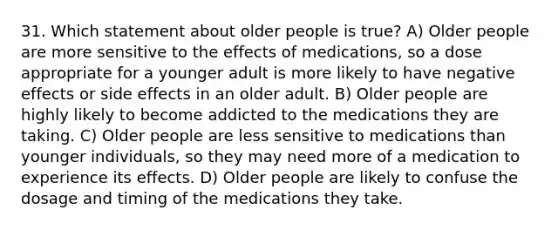 31. Which statement about older people is true? A) Older people are more sensitive to the effects of medications, so a dose appropriate for a younger adult is more likely to have negative effects or side effects in an older adult. B) Older people are highly likely to become addicted to the medications they are taking. C) Older people are less sensitive to medications than younger individuals, so they may need more of a medication to experience its effects. D) Older people are likely to confuse the dosage and timing of the medications they take.