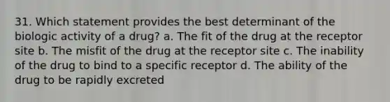 31. Which statement provides the best determinant of the biologic activity of a drug? a. The fit of the drug at the receptor site b. The misfit of the drug at the receptor site c. The inability of the drug to bind to a specific receptor d. The ability of the drug to be rapidly excreted