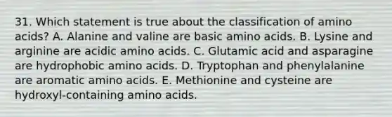 31. Which statement is true about the classification of <a href='https://www.questionai.com/knowledge/k9gb720LCl-amino-acids' class='anchor-knowledge'>amino acids</a>? A. Alanine and valine are basic amino acids. B. Lysine and arginine are acidic amino acids. C. Glutamic acid and asparagine are hydrophobic amino acids. D. Tryptophan and phenylalanine are aromatic amino acids. E. Methionine and cysteine are hydroxyl-containing amino acids.