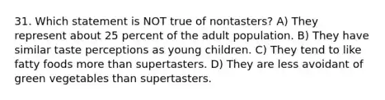 31. Which statement is NOT true of nontasters? A) They represent about 25 percent of the adult population. B) They have similar taste perceptions as young children. C) They tend to like fatty foods more than supertasters. D) They are less avoidant of green vegetables than supertasters.