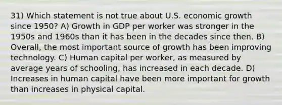 31) Which statement is not true about U.S. economic growth since 1950? A) Growth in GDP per worker was stronger in the 1950s and 1960s than it has been in the decades since then. B) Overall, the most important source of growth has been improving technology. C) Human capital per worker, as measured by average years of schooling, has increased in each decade. D) Increases in human capital have been more important for growth than increases in physical capital.