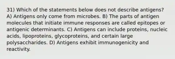 31) Which of the statements below does not describe antigens? A) Antigens only come from microbes. B) The parts of antigen molecules that initiate immune responses are called epitopes or antigenic determinants. C) Antigens can include proteins, nucleic acids, lipoproteins, glycoproteins, and certain large polysaccharides. D) Antigens exhibit immunogenicity and reactivity.