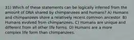 31) Which of these statements can be logically inferred from the amount of DNA shared by chimpanzees and humans? A) Humans and chimpanzees share a relatively recent common ancestor. B) Humans evolved from chimpanzees. C) Humans are unique and different from all other life forms. D) Humans are a more complex life form than chimpanzees.