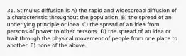 31. Stimulus diffusion is A) the rapid and widespread diffusion of a characteristic throughout the population. B) the spread of an underlying principle or idea. C) the spread of an idea from persons of power to other persons. D) the spread of an idea or trait through the physical movement of people from one place to another. E) none of the above.