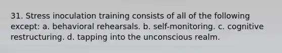 31. ​Stress inoculation training consists of all of the following except: a. ​behavioral rehearsals. b. ​self-monitoring. c. ​cognitive restructuring. d. ​tapping into the unconscious realm.