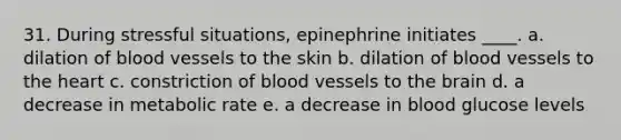 31. During stressful situations, epinephrine initiates ____.​ a. ​dilation of blood vessels to the skin b. ​dilation of blood vessels to the heart c. ​constriction of blood vessels to the brain d. ​a decrease in metabolic rate e. ​a decrease in blood glucose levels