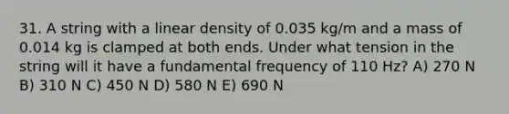 31. A string with a linear density of 0.035 kg/m and a mass of 0.014 kg is clamped at both ends. Under what tension in the string will it have a fundamental frequency of 110 Hz? A) 270 N B) 310 N C) 450 N D) 580 N E) 690 N