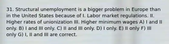 31. Structural unemployment is a bigger problem in Europe than in the United States because of I. Labor market regulations. II. Higher rates of unionization III. Higher minimum wages A) I and II only. B) I and III only. C) II and III only. D) I only. E) II only F) III only G) I, II and III are correct.