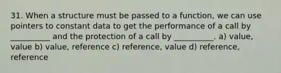 31. When a structure must be passed to a function, we can use pointers to constant data to get the performance of a call by __________ and the protection of a call by __________. a) value, value b) value, reference c) reference, value d) reference, reference