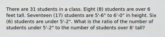 There are 31 students in a class. Eight (8) students are over 6 feet tall. Seventeen (17) students are 5'-6" to 6'-0" in height. Six (6) students are under 5'-2". What is the ratio of the number of students under 5'-2" to the number of students over 6' tall?