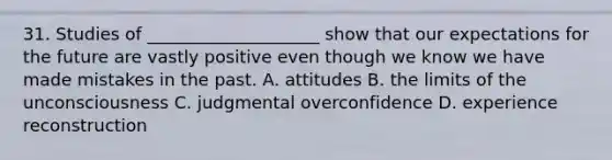 31. Studies of ____________________ show that our expectations for the future are vastly positive even though we know we have made mistakes in the past. A. attitudes B. the limits of the unconsciousness C. judgmental overconfidence D. experience reconstruction