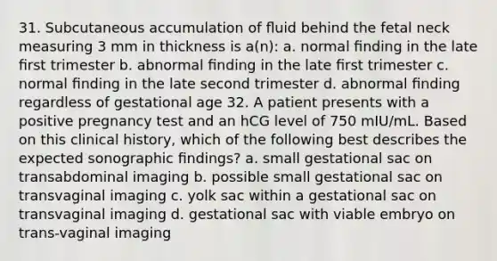 31. Subcutaneous accumulation of ﬂuid behind the fetal neck measuring 3 mm in thickness is a(n): a. normal ﬁnding in the late ﬁrst trimester b. abnormal ﬁnding in the late ﬁrst trimester c. normal ﬁnding in the late second trimester d. abnormal ﬁnding regardless of gestational age 32. A patient presents with a positive pregnancy test and an hCG level of 750 mIU/mL. Based on this clinical history, which of the following best describes the expected sonographic ﬁndings? a. small gestational sac on transabdominal imaging b. possible small gestational sac on transvaginal imaging c. yolk sac within a gestational sac on transvaginal imaging d. gestational sac with viable embryo on trans-vaginal imaging