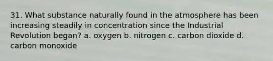 31. What substance naturally found in the atmosphere has been increasing steadily in concentration since the Industrial Revolution began? a. oxygen b. nitrogen c. carbon dioxide d. carbon monoxide