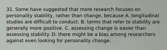 31. Some have suggested that more research focuses on personality stability, rather than change, because A. longitudinal studies are difficult to conduct. B. terms that refer to stability are generally more positive. C. assessing change is easier than assessing stability. D. there might be a bias among researchers against even looking for personality change.