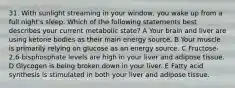 31. With sunlight streaming in your window, you wake up from a full night's sleep. Which of the following statements best describes your current metabolic state? A Your brain and liver are using ketone bodies as their main energy source. B Your muscle is primarily relying on glucose as an energy source. C Fructose-2,6-bisphosphate levels are high in your liver and adipose tissue. D Glycogen is being broken down in your liver. E Fatty acid synthesis is stimulated in both your liver and adipose tissue.