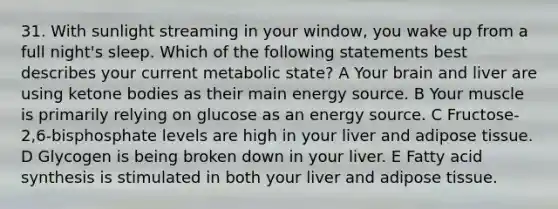 31. With sunlight streaming in your window, you wake up from a full night's sleep. Which of the following statements best describes your current metabolic state? A Your brain and liver are using <a href='https://www.questionai.com/knowledge/kR9thwvAYz-ketone-bodies' class='anchor-knowledge'>ketone bodies</a> as their main energy source. B Your muscle is primarily relying on glucose as an energy source. C Fructose-2,6-bisphosphate levels are high in your liver and adipose tissue. D Glycogen is being broken down in your liver. E Fatty acid synthesis is stimulated in both your liver and adipose tissue.