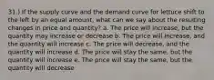 31.) If the supply curve and the demand curve for lettuce shift to the left by an equal amount, what can we say about the resulting changes in price and quantity? a. The price will increase, but the quantity may increase or decrease b. The price will increase, and the quantity will increase c. The price will decrease, and the quantity will increase d. The price will stay the same, but the quantity will increase e. The price will stay the same, but the quantity will decrease