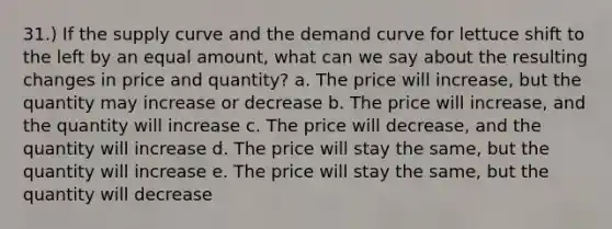 31.) If the supply curve and the demand curve for lettuce shift to the left by an equal amount, what can we say about the resulting changes in price and quantity? a. The price will increase, but the quantity may increase or decrease b. The price will increase, and the quantity will increase c. The price will decrease, and the quantity will increase d. The price will stay the same, but the quantity will increase e. The price will stay the same, but the quantity will decrease