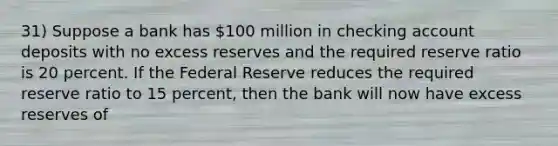 31) Suppose a bank has 100 million in checking account deposits with no excess reserves and the required reserve ratio is 20 percent. If the Federal Reserve reduces the required reserve ratio to 15 percent, then the bank will now have excess reserves of