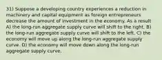 31) Suppose a developing country experiences a reduction in machinery and capital equipment as foreign entrepreneurs decrease the amount of investment in the economy. As a result A) the long-run aggregate supply curve will shift to the right. B) the long-run aggregate supply curve will shift to the left. C) the economy will move up along the long-run aggregate supply curve. D) the economy will move down along the long-run aggregate supply curve.