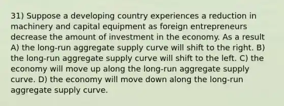 31) Suppose a developing country experiences a reduction in machinery and capital equipment as foreign entrepreneurs decrease the amount of investment in the economy. As a result A) the long-run aggregate supply curve will shift to the right. B) the long-run aggregate supply curve will shift to the left. C) the economy will move up along the long-run aggregate supply curve. D) the economy will move down along the long-run aggregate supply curve.