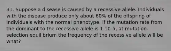 31. Suppose a disease is caused by a recessive allele. Individuals with the disease produce only about 60% of the offspring of individuals with the normal phenotype. If the mutation rate from the dominant to the recessive allele is 1 10-5, at mutation-selection equilibrium the frequency of the recessive allele will be what?