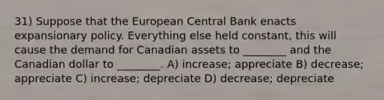 31) Suppose that the European Central Bank enacts expansionary policy. Everything else held constant, this will cause the demand for Canadian assets to ________ and the Canadian dollar to ________. A) increase; appreciate B) decrease; appreciate C) increase; depreciate D) decrease; depreciate