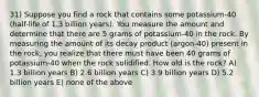 31) Suppose you find a rock that contains some potassium-40 (half-life of 1.3 billion years). You measure the amount and determine that there are 5 grams of potassium-40 in the rock. By measuring the amount of its decay product (argon-40) present in the rock, you realize that there must have been 40 grams of potassium-40 when the rock solidified. How old is the rock? A) 1.3 billion years B) 2.6 billion years C) 3.9 billion years D) 5.2 billion years E) none of the above