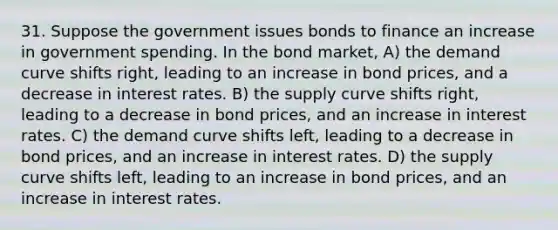 31. Suppose the government issues bonds to finance an increase in government spending. In the bond market, A) the demand curve shifts right, leading to an increase in bond prices, and a decrease in interest rates. B) the supply curve shifts right, leading to a decrease in bond prices, and an increase in interest rates. C) the demand curve shifts left, leading to a decrease in bond prices, and an increase in interest rates. D) the supply curve shifts left, leading to an increase in bond prices, and an increase in interest rates.