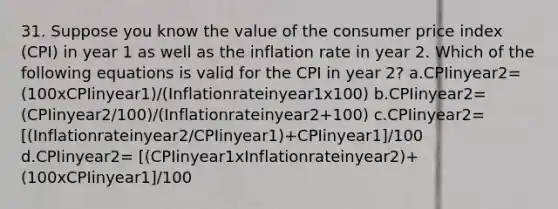 31. Suppose you know the value of the consumer price index (CPI) in year 1 as well as the inflation rate in year 2. Which of the following equations is valid for the CPI in year 2? a.CPIinyear2= (100xCPIinyear1)/(Inflationrateinyear1x100) b.CPIinyear2= (CPIinyear2/100)/(Inflationrateinyear2+100) c.CPIinyear2= [(Inflationrateinyear2/CPIinyear1)+CPIinyear1]/100 d.CPIinyear2= [(CPIinyear1xInflationrateinyear2)+(100xCPIinyear1]/100