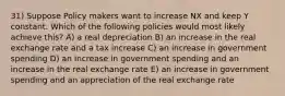 31) Suppose Policy makers want to increase NX and keep Y constant. Which of the following policies would most likely achieve this? A) a real depreciation B) an increase in the real exchange rate and a tax increase C) an increase in government spending D) an increase in government spending and an increase in the real exchange rate E) an increase in government spending and an appreciation of the real exchange rate