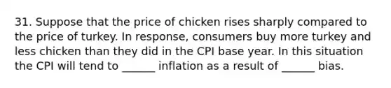 31. Suppose that the price of chicken rises sharply compared to the price of turkey. In response, consumers buy more turkey and less chicken than they did in the CPI base year. In this situation the CPI will tend to ______ inflation as a result of ______ bias.