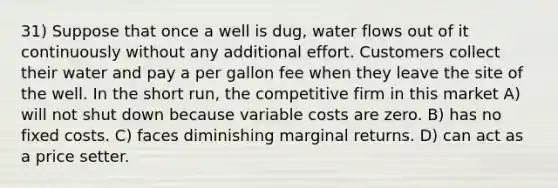 31) Suppose that once a well is dug, water flows out of it continuously without any additional effort. Customers collect their water and pay a per gallon fee when they leave the site of the well. In the short run, the competitive firm in this market A) will not shut down because variable costs are zero. B) has no fixed costs. C) faces diminishing marginal returns. D) can act as a price setter.