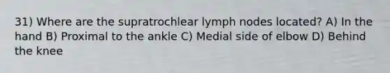 31) Where are the supratrochlear lymph nodes located? A) In the hand B) Proximal to the ankle C) Medial side of elbow D) Behind the knee