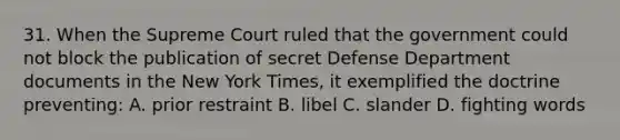 31. When the Supreme Court ruled that the government could not block the publication of secret Defense Department documents in the New York Times, it exemplified the doctrine preventing: A. prior restraint B. libel C. slander D. fighting words