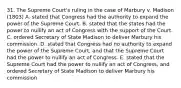 31. The Supreme Court's ruling in the case of Marbury v. Madison (1803) A. stated that Congress had the authority to expand the power of the Supreme Court. B. stated that the states had the power to nullify an act of Congress with the support of the Court. C. ordered Secretary of State Madison to deliver Marbury his commission. D. stated that Congress had no authority to expand the power of the Supreme Court, and that the Supreme Court had the power to nullify an act of Congress. E. stated that the Supreme Court had the power to nullify an act of Congress, and ordered Secretary of State Madison to deliver Marbury his commission