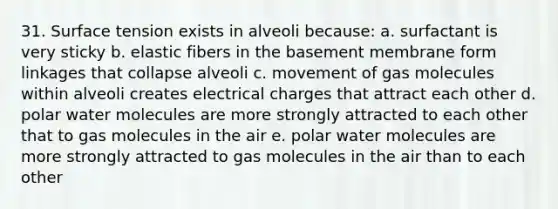 31. Surface tension exists in alveoli because: a. surfactant is very sticky b. elastic fibers in the basement membrane form linkages that collapse alveoli c. movement of gas molecules within alveoli creates electrical charges that attract each other d. polar water molecules are more strongly attracted to each other that to gas molecules in the air e. polar water molecules are more strongly attracted to gas molecules in the air than to each other