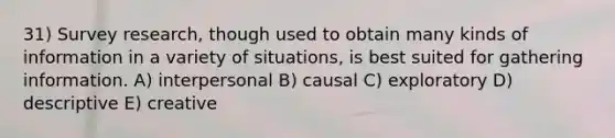 31) Survey research, though used to obtain many kinds of information in a variety of situations, is best suited for gathering information. A) interpersonal B) causal C) exploratory D) descriptive E) creative