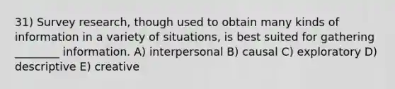 31) Survey research, though used to obtain many kinds of information in a variety of situations, is best suited for gathering ________ information. A) interpersonal B) causal C) exploratory D) descriptive E) creative