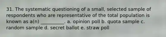 31. The systematic questioning of a small, selected sample of respondents who are representative of the total population is known as a(n) __________. a. opinion poll b. quota sample c. random sample d. secret ballot e. straw poll