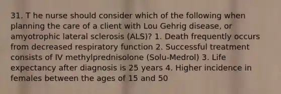 31. T he nurse should consider which of the following when planning the care of a client with Lou Gehrig disease, or amyotrophic lateral sclerosis (ALS)? 1. Death frequently occurs from decreased respiratory function 2. Successful treatment consists of IV methylprednisolone (Solu-Medrol) 3. Life expectancy after diagnosis is 25 years 4. Higher incidence in females between the ages of 15 and 50