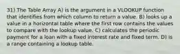 31) The Table Array A) is the argument in a VLOOKUP function that identifies from which column to return a value. B) looks up a value in a horizontal table where the first row contains the values to compare with the lookup value. C) calculates the periodic payment for a loan with a fixed interest rate and fixed term. D) is a range containing a lookup table.