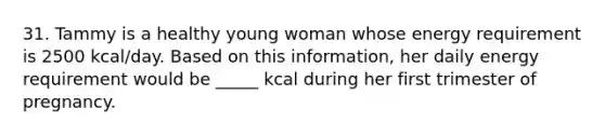 31. Tammy is a healthy young woman whose energy requirement is 2500 kcal/day. Based on this information, her daily energy requirement would be _____ kcal during her first trimester of pregnancy.